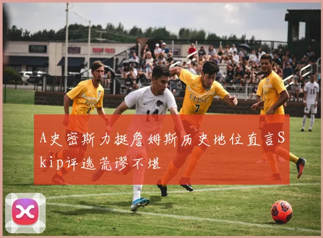 A史密斯力挺詹姆斯历史地位直言Skip评选荒谬不堪