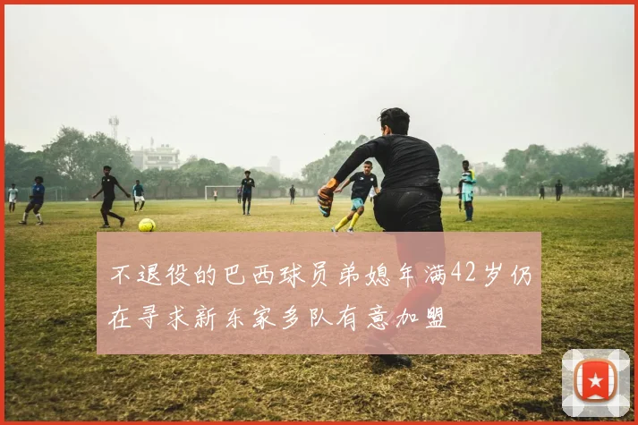不退役的巴西球员弟媳年满42岁仍在寻求新东家多队有意加盟