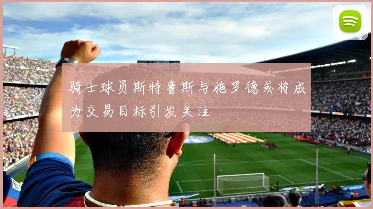 骑士球员斯特鲁斯与施罗德或将成为交易目标引发关注