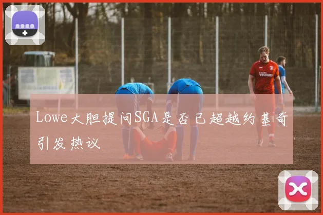 Lowe大胆提问SGA是否已超越约基奇引发热议