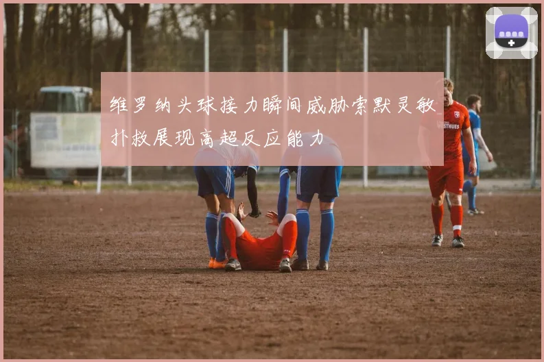 维罗纳头球接力瞬间威胁索默灵敏扑救展现高超反应能力