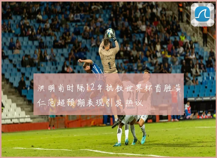洪明甫时隔12年执教世界杯首胜黄仁范超预期表现引发热议