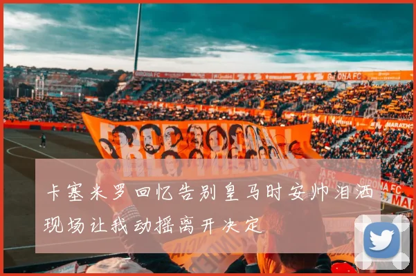 卡塞米罗回忆告别皇马时安帅泪洒现场让我动摇离开决定