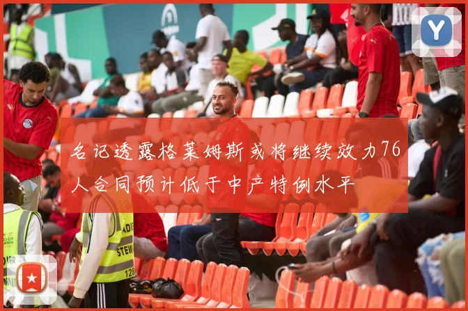名记透露格莱姆斯或将继续效力76人合同预计低于中产特例水平