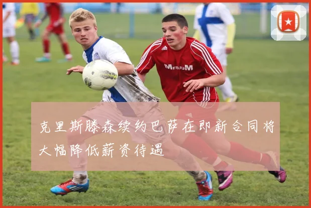 克里斯滕森续约巴萨在即新合同将大幅降低薪资待遇