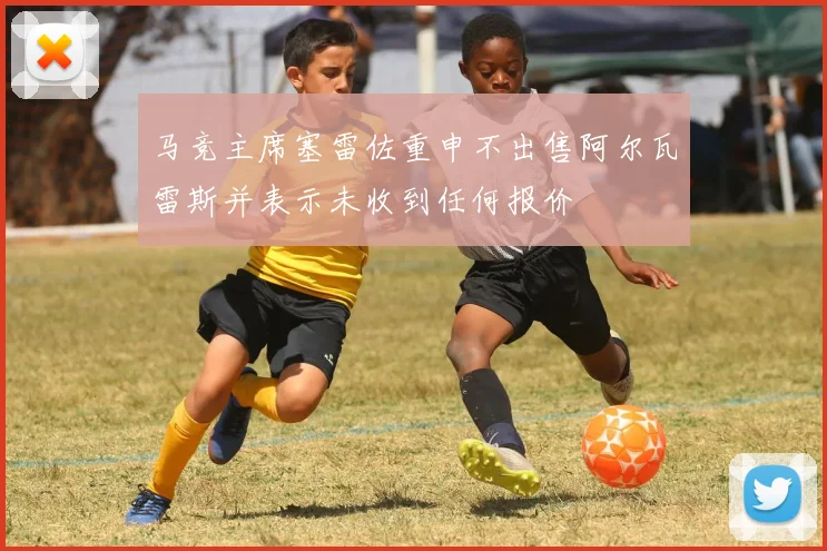 马竞主席塞雷佐重申不出售阿尔瓦雷斯并表示未收到任何报价