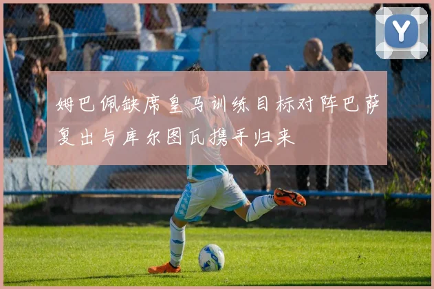 姆巴佩缺席皇马训练目标对阵巴萨复出与库尔图瓦携手归来