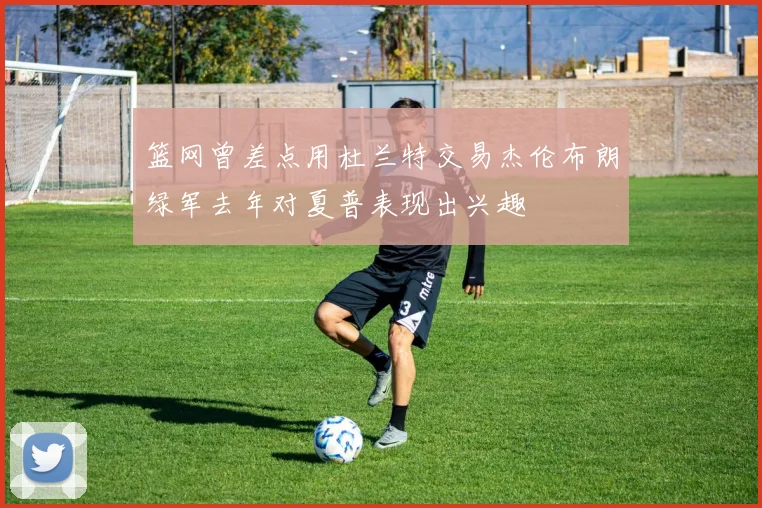 篮网曾差点用杜兰特交易杰伦布朗绿军去年对夏普表现出兴趣