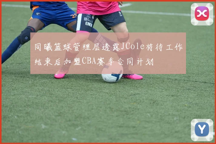 同曦篮球管理层透露JCole将待工作结束后加盟CBA赛季合同计划