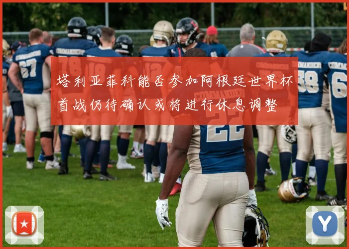 塔利亚菲科能否参加阿根廷世界杯首战仍待确认或将进行休息调整