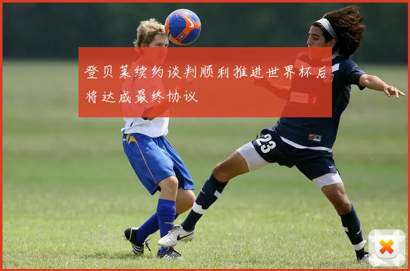 登贝莱续约谈判顺利推进世界杯后将达成最终协议