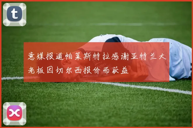 意媒报道帕莱斯特拉感谢亚特兰大老板因切尔西报价而获益