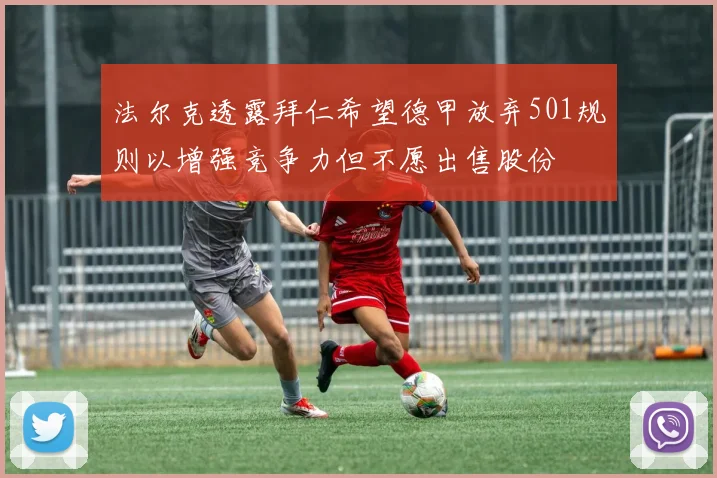 法尔克透露拜仁希望德甲放弃501规则以增强竞争力但不愿出售股份