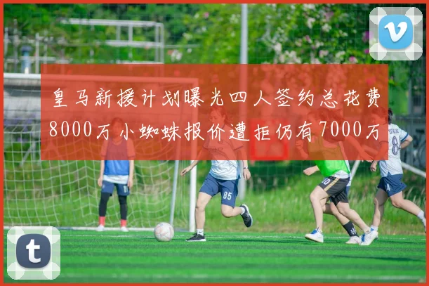 皇马新援计划曝光四人签约总花费8000万小蜘蛛报价遭拒仍有7000万预算