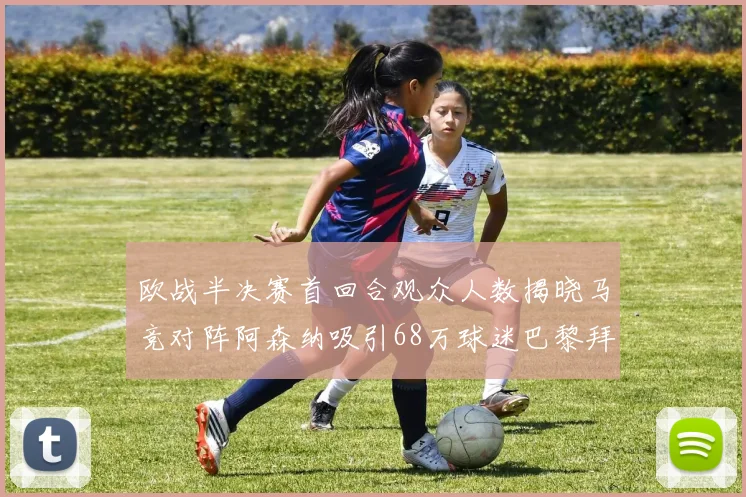 欧战半决赛首回合观众人数揭晓马竞对阵阿森纳吸引68万球迷巴黎拜仁紧随其后