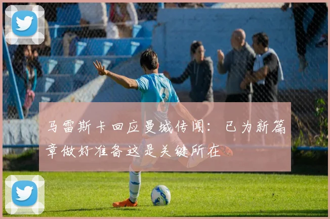马雷斯卡回应曼城传闻：已为新篇章做好准备这是关键所在